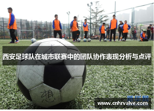 西安足球队在城市联赛中的团队协作表现分析与点评