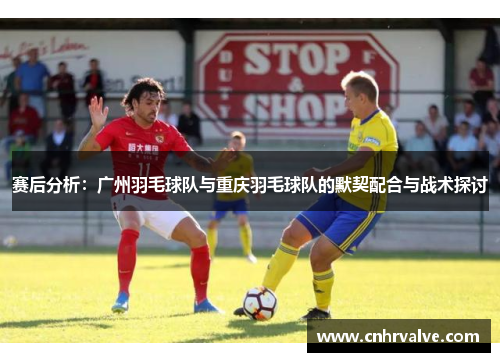 赛后分析：广州羽毛球队与重庆羽毛球队的默契配合与战术探讨
