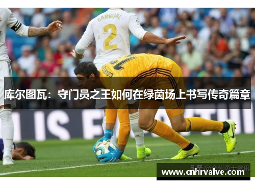 库尔图瓦：守门员之王如何在绿茵场上书写传奇篇章